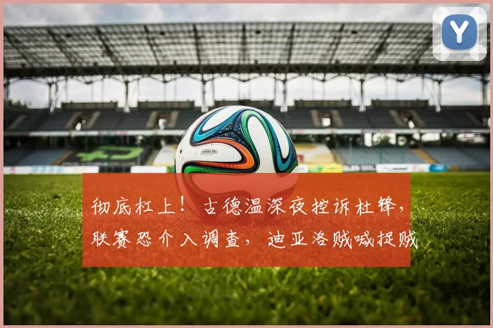 彻底杠上！古德温深夜控诉杜锋，联赛恐介入调查，迪亚洛贼喊捉贼