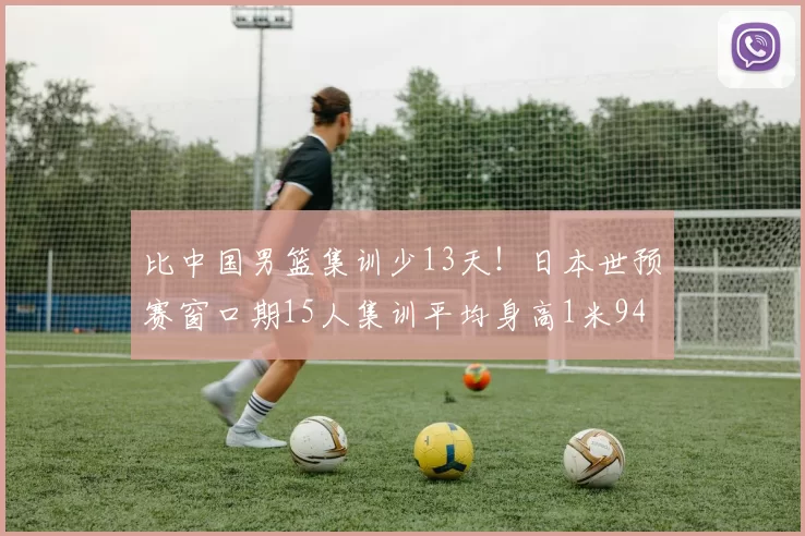 比中国男篮集训少13天！日本世预赛窗口期15人集训平均身高1米94