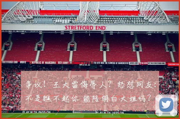 争议！王大雷侮辱人？怒怼网友：不是瞧不起你 能陪明白大姐吗？